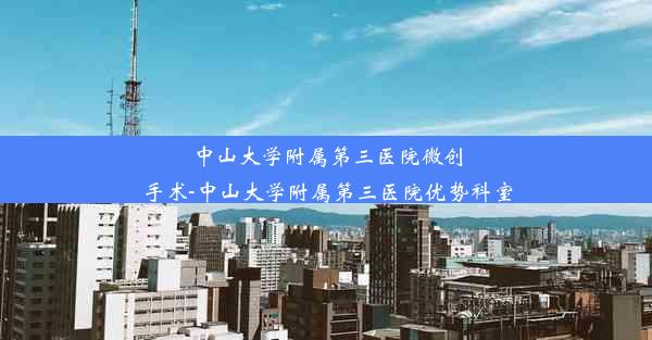 中山大学附属第三医院微创手术-中山大学附属第三医院优势科室