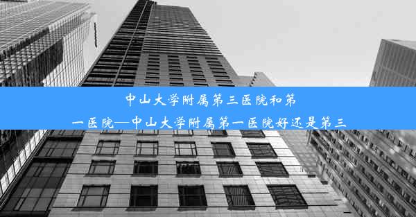 中山大学附属第三医院和第一医院—中山大学附属第一医院好还是第三