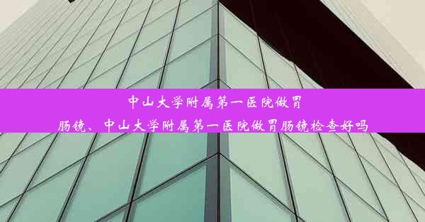 中山大学附属第一医院做胃肠镜、中山大学附属第一医院做胃肠镜检查好吗