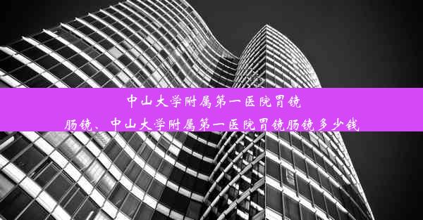 中山大学附属第一医院胃镜肠镜、中山大学附属第一医院胃镜肠镜多少钱