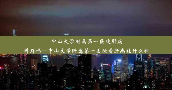 中山大学附属第一医院肝病科好吗—中山大学附属第一医院看肝病挂什么科