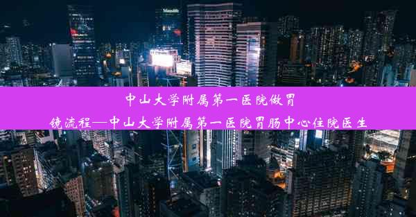 中山大学附属第一医院做胃镜流程—中山大学附属第一医院胃肠中心住院医生