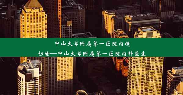 中山大学附属第一医院内镜切除—中山大学附属第一医院内科医生