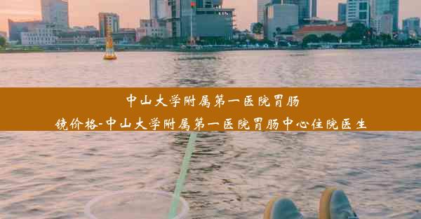 中山大学附属第一医院胃肠镜价格-中山大学附属第一医院胃肠中心住院医生