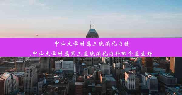 中山大学附属三院消化内镜,中山大学附属第三医院消化内科哪个医生好