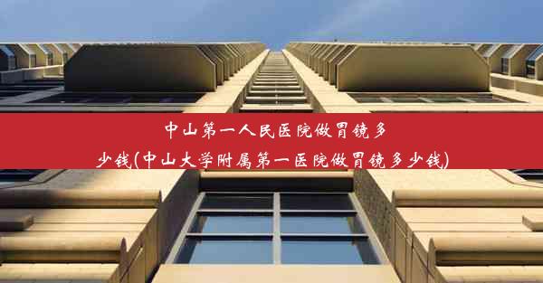 中山第一人民医院做胃镜多少钱(中山大学附属第一医院做胃镜多少钱)