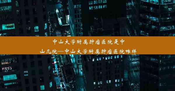 中山大学附属肿瘤医院是中山几院—中山大学附属肿瘤医院咋样