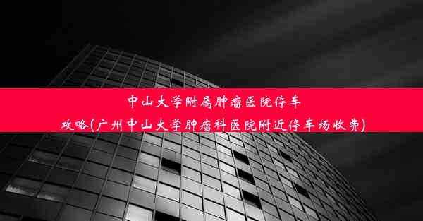 中山大学附属肿瘤医院停车攻略(广州中山大学肿瘤科医院附近停车场收费)