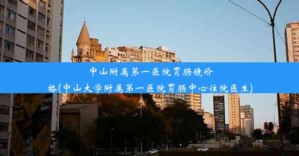 中山附属第一医院胃肠镜价格(中山大学附属第一医院胃肠中心住院医生)