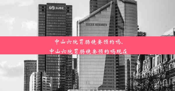 中山六院胃肠镜要预约吗,中山六院胃肠镜要预约吗现在