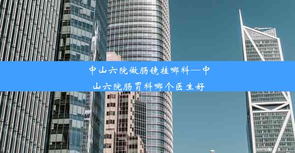 中山六院做肠镜挂哪科—中山六院肠胃科哪个医生好