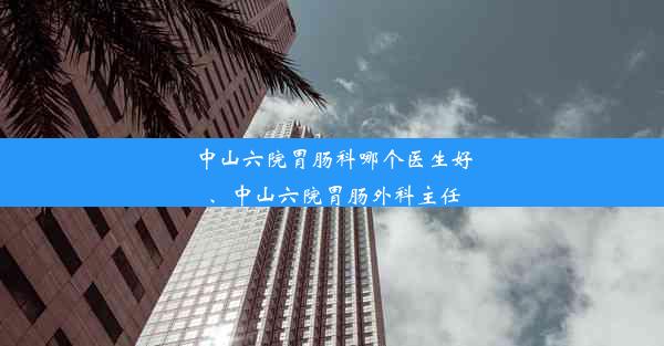 中山六院胃肠科哪个医生好、中山六院胃肠外科主任