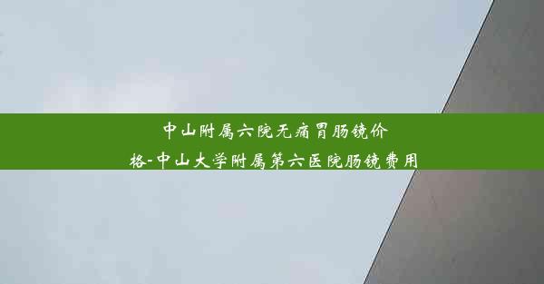 中山附属六院无痛胃肠镜价格-中山大学附属第六医院肠镜费用