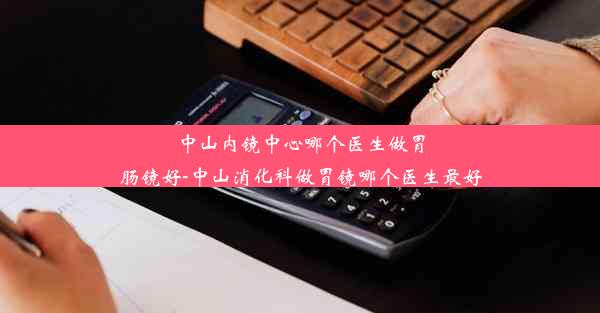 中山内镜中心哪个医生做胃肠镜好-中山消化科做胃镜哪个医生最好