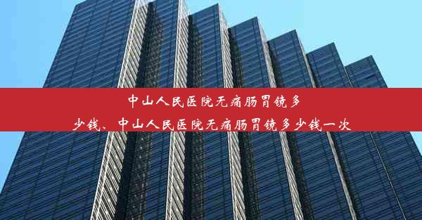 中山人民医院无痛肠胃镜多少钱、中山人民医院无痛肠胃镜多少钱一次