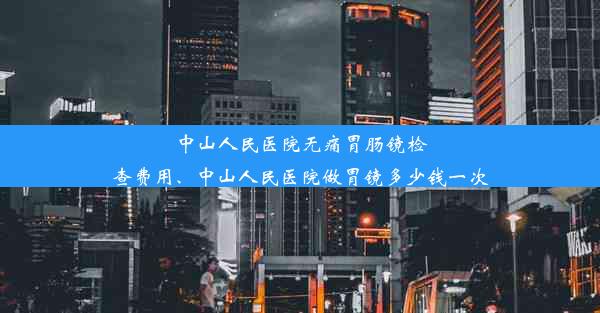 中山人民医院无痛胃肠镜检查费用、中山人民医院做胃镜多少钱一次