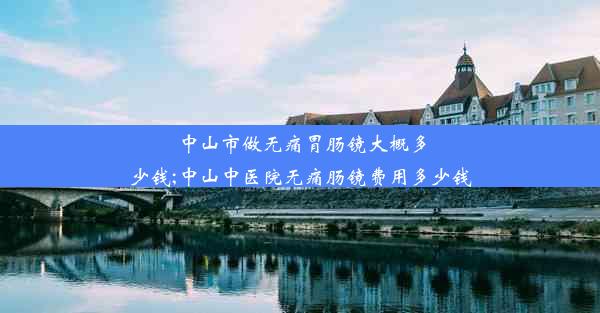 中山市做无痛胃肠镜大概多少钱;中山中医院无痛肠镜费用多少钱