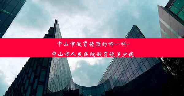 中山市做胃镜预约哪一科-中山市人民医院做胃镜多少钱