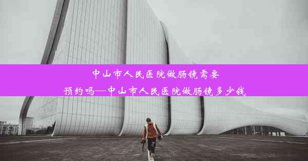 <b>中山市人民医院做肠镜需要预约吗—中山市人民医院做肠镜多少钱</b>