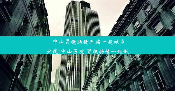 中山胃镜肠镜无痛一起做多少钱;中山医院 胃镜肠镜一起做