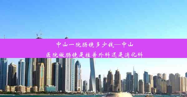 中山一院肠镜多少钱—中山医院做肠镜是挂普外科还是消化科