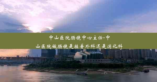 中山医院肠镜中心主任-中山医院做肠镜是挂普外科还是消化科