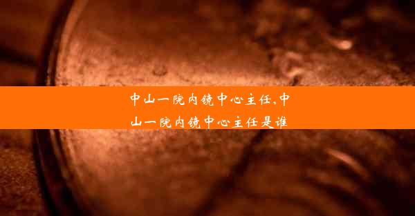 中山一院内镜中心主任,中山一院内镜中心主任是谁