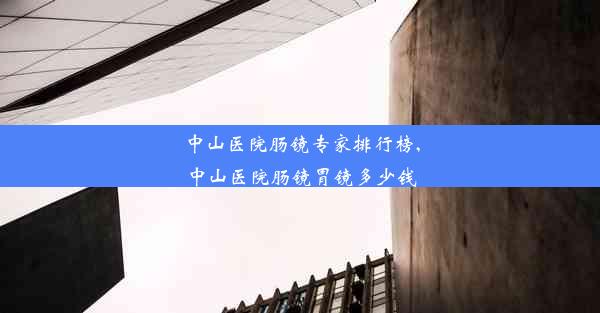 中山医院肠镜专家排行榜,中山医院肠镜胃镜多少钱