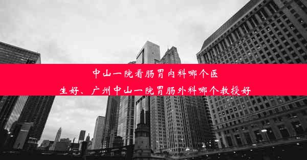 中山一院看肠胃内科哪个医生好、广州中山一院胃肠外科哪个教授好