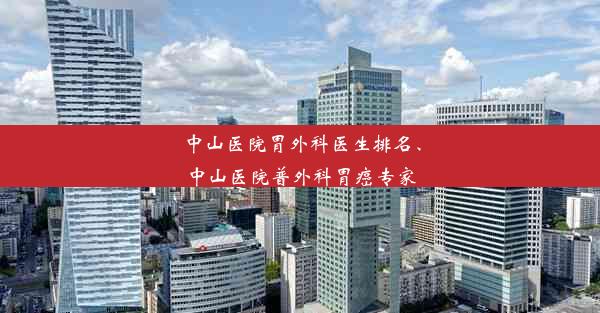 中山医院胃外科医生排名、中山医院普外科胃癌专家