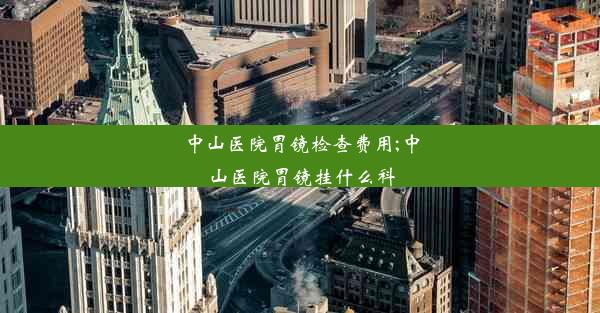 中山医院胃镜检查费用;中山医院胃镜挂什么科