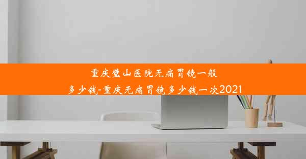 重庆璧山医院无痛胃镜一般多少钱-重庆无痛胃镜多少钱一次2021