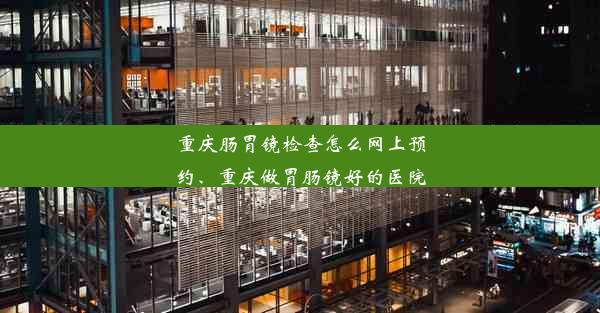 重庆肠胃镜检查怎么网上预约、重庆做胃肠镜好的医院