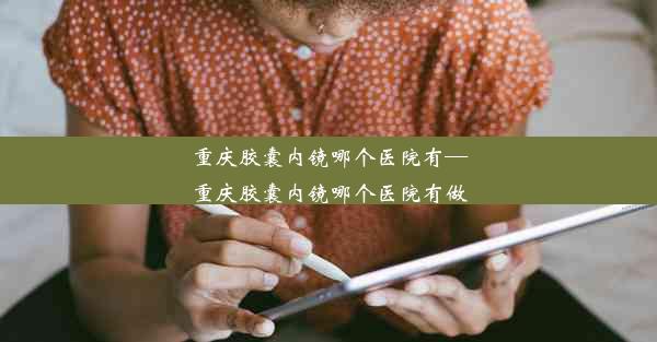 重庆胶囊内镜哪个医院有—重庆胶囊内镜哪个医院有做