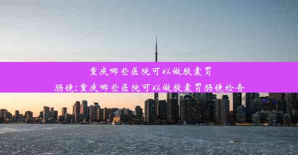 重庆哪些医院可以做胶囊胃肠镜;重庆哪些医院可以做胶囊胃肠镜检查