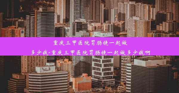 重庆三甲医院胃肠镜一起做多少钱-重庆三甲医院胃肠镜一起做多少钱啊