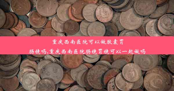 重庆西南医院可以做胶囊胃肠镜吗,重庆西南医院肠镜胃镜可以一起做吗