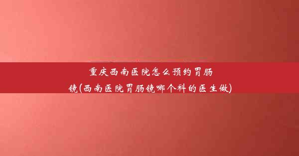 重庆西南医院怎么预约胃肠镜(西南医院胃肠镜哪个科的医生做)