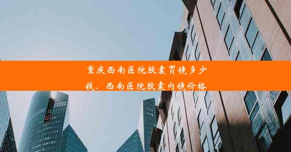 重庆西南医院胶囊胃镜多少钱、西南医院胶囊内镜价格