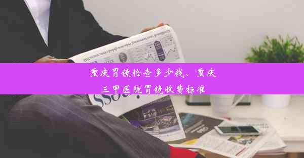 重庆胃镜检查多少钱、重庆三甲医院胃镜收费标准