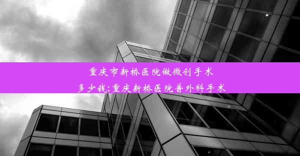 重庆市新桥医院做微创手术多少钱;重庆新桥医院普外科手术