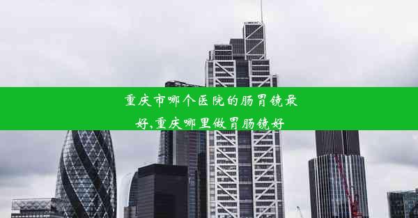 重庆市哪个医院的肠胃镜最好,重庆哪里做胃肠镜好