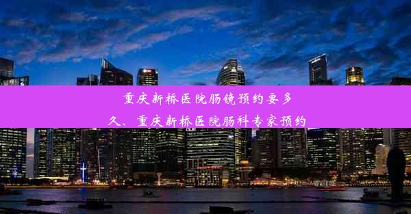 重庆新桥医院肠镜预约要多久、重庆新桥医院肠科专家预约