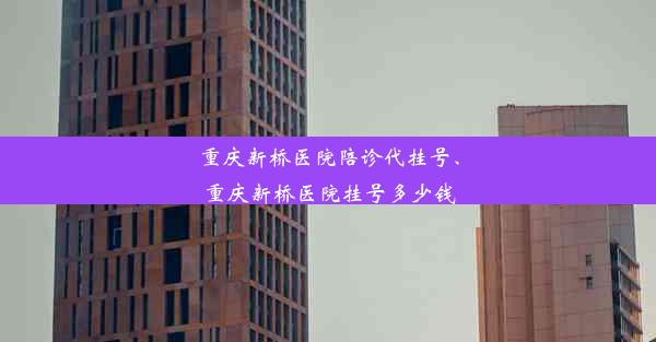 重庆新桥医院陪诊代挂号、重庆新桥医院挂号多少钱