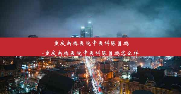 <b>重庆新桥医院中医科陈勇鹏-重庆新桥医院中医科陈勇鹏怎么样</b>