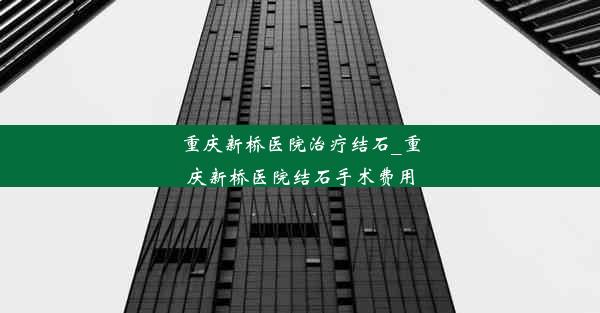 重庆新桥医院治疗结石_重庆新桥医院结石手术费用