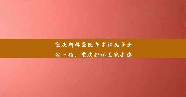 重庆新桥医院手术祛痣多少钱一颗、重庆新桥医院去痣