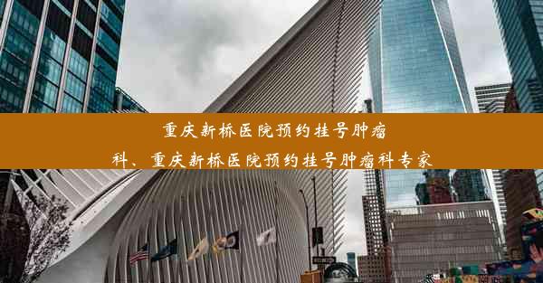 重庆新桥医院预约挂号肿瘤科、重庆新桥医院预约挂号肿瘤科专家