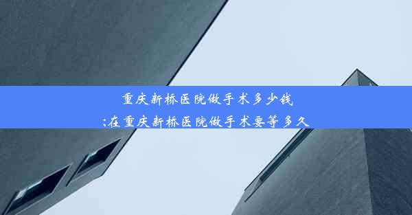 重庆新桥医院做手术多少钱;在重庆新桥医院做手术要等多久