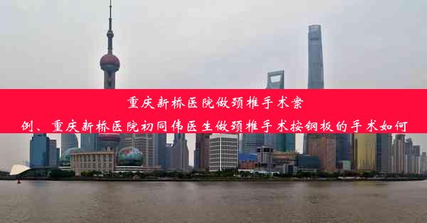 重庆新桥医院做颈椎手术案例、重庆新桥医院初同伟医生做颈椎手术按钢板的手术如何